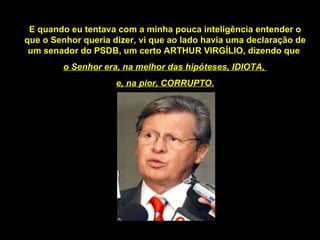 E quando eu tentava com a minha pouca inteligência entender o que o Senhor queria dizer, vi que ao lado havia uma declaração de um senador do PSDB, um certo ARTHUR VIRGÍLIO, dizendo que  o Senhor era, na melhor das hipóteses, IDIOTA,  e, na pior, CORRUPTO. 