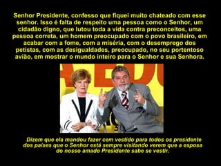 Senhor Presidente, confesso que fiquei muito chateado com esse senhor. Isso é falta de respeito uma pessoa como o Senhor, um cidadão digno, que lutou toda a vida contra preconceitos, uma pessoa correta, um homem preocupado com o povo brasileiro, em acabar com a fome, com a miséria, com o desemprego dos petistas, com as desigualdades, preocupado, no seu portentoso avião, em mostrar o mundo inteiro para o Senhor e sua Senhora. Dizem que ela mandou fazer cem vestido para todos os presidente dos países que o Senhor está sempre visitando verem que a esposa do nosso amado Presidente sabe se vestir. 