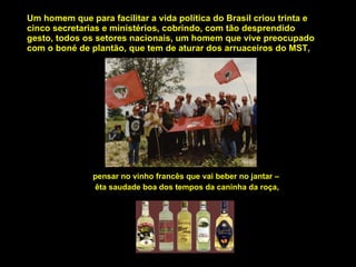 Um homem que para facilitar a vida política do Brasil criou trinta e cinco secretarias e ministérios, cobrindo, com tão desprendido gesto, todos os setores nacionais, um homem que vive preocupado com o boné de plantão, que tem de aturar dos arruaceiros do MST, pensar no vinho francês que vai beber no jantar –  êta saudade boa dos tempos da caninha da roça, 