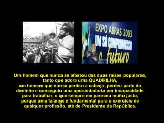 Um homem que nunca se afastou das suas raízes populares, tanto que adora uma QUADRILHA, um homem que nunca perdeu a cabeça, perdeu parte do dedinho e conseguiu uma aposentadoria por incapacidade para trabalhar, o que sempre me pareceu muito justo, porque uma falange é fundamental para o exercício de qualquer profissão, até de Presidente da República. 