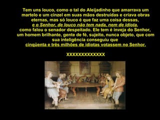 Tem uns louco, como o tal do Aleijadinho que amarrava um martelo e um cinzel em suas mãos destruídas e criava obras eternas, mas só louco é que faz uma coisa dessas,  e o Senhor, de louco não tem nada, nem de idiota ,  como falou o senador despeitado. Ele tem é inveja do Senhor,  um homem brilhante, gente de fé, sujeito, nunca objeto, que com sua inteligência conseguiu que  cinqüenta e três milhões de idiotas votassem no Senhor. XXXXXXXXXXXXX 