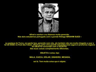 Afinal o senhor e eu falamos muito parecido.  Nós dois estudamos português com o grande filólogo IBRAHIM SUED – eu gostava do Turco, era gente boa, parecido com nós, ele também não era muito chegado a usar o tal do ESSE no final das frases; afinal eu acho uma grande estupidez esse (agora é pronome) negócio do OBJETO concordar com o SUJEITO.  São duas coisas completamente diferentes.  OBJETO é coisa, tipo MALA, CUECA, DÓLAR, DINHEIRO, MESADA, sei lá. Tem muita coisa que é objeto. 