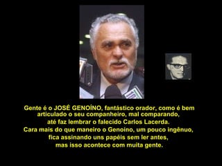 Gente é o JOSÉ GENOÍNO, fantástico orador, como é bem articulado o seu companheiro, mal comparando,  até faz lembrar o falecido Carlos Lacerda.  Cara mais do que maneiro o Genoíno, um pouco ingênuo,  fica assinando uns papéis sem ler antes,  mas isso acontece com muita gente. 