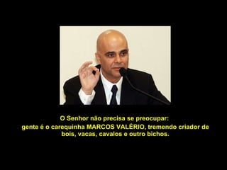O Senhor não precisa se preocupar:  gente é o carequinha MARCOS VALÉRIO, tremendo criador de bois, vacas, cavalos e outro bichos. 
