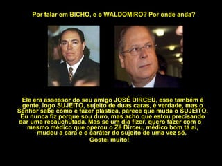 Por falar em BICHO, e o WALDOMIRO? Por onde anda? Ele era assessor do seu amigo JOSÉ DIRCEU, esse também é gente, logo SUJEITO, sujeito de duas caras, é verdade, mas o Senhor sabe como é fazer plástica, parece que muda o SUJEITO. Eu nunca fiz porque sou duro, mas acho que estou precisando dar uma recauchutada. Mas se um dia fizer, quero fazer com o  mesmo médico que operou o Zé Dirceu, médico bom tá aí, mudou a cara e o caráter do sujeito de uma vez só.  Gostei muito! 