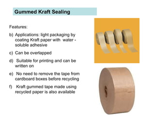 Gummed Kraft Sealing  Features:  Applications: light packaging by coating Kraft paper with  water - soluble adhesive Can be overlapped Suitable for printing and can be written on No need to remove the tape from cardboard boxes before recycling Kraft gummed tape made using recycled paper is also available  
