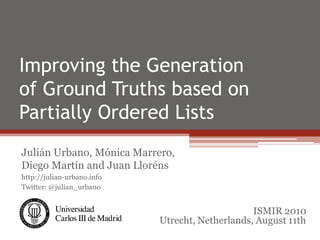 Improving the Generation
of Ground Truths based on
Partially Ordered Lists
Julián Urbano, Mónica Marrero,
Diego Martín and Juan Lloréns
http://julian-urbano.info
Twitter: @julian_urbano


                                                 ISMIR 2010
                            Utrecht, Netherlands, August 11th
 