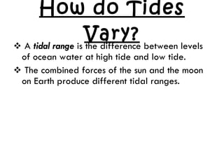 How do Tides Vary? A  tidal range  is the difference between levels of ocean water at high tide and low tide. The combined forces of the sun and the moon on Earth produce different tidal ranges. 