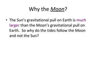 Why the  Moon ? The Sun’s gravitational pull on Earth is  much larger  than the Moon’s gravitational pull on Earth.  So why do the tides follow the Moon and not the Sun? 