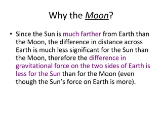 Why the  Moon ? Since the Sun is  much farther  from Earth than the Moon, the difference in distance across Earth is much less significant for the Sun than the Moon, therefore the  difference in gravitational force on the two sides of Earth is less for the Sun  than for the Moon (even though the Sun’s force on Earth is more). 