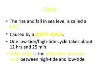 Tides The rise and fall in sea level is called a  tide . Caused by a  giant wave . One low-tide/high-tide cycle takes about 12 hrs and 25 min. Tidal range  is the  difference in ocean level  between high-tide and low-tide 
