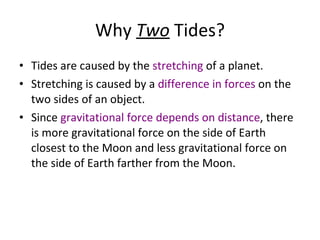 Why  Two  Tides? Tides are caused by the  stretching  of a planet. Stretching is caused by a  difference in forces  on the two sides of an object. Since  gravitational force depends on distance , there is more gravitational force on the side of Earth closest to the Moon and less gravitational force on the side of Earth farther from the Moon. 