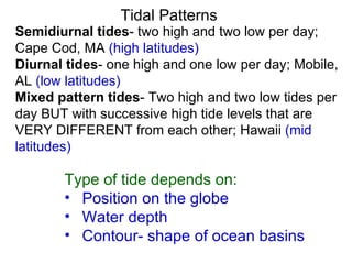Tidal Patterns Semidiurnal tides - two high and two low per day; Cape Cod, MA  (high latitudes) Diurnal tides - one high and one low per day; Mobile, AL  (low latitudes) Mixed pattern tides - Two high and two low tides per day BUT with successive high tide levels that are VERY DIFFERENT from each other; Hawaii  (mid latitudes) Type of tide depends on: Position on the globe Water depth Contour- shape of ocean basins 