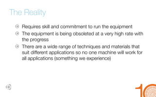 The Reality 
Requires skill and commitment to run the equipment 
The equipment is being obsoleted at a very high rate with 
the progress 
There are a wide range of techniques and materials that 
suit different applications so no one machine will work for all applications (something we experience)  
