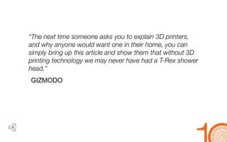 ` 
“The next time someone asks you to explain 3D printers, and why anyone would want one in their home, you can simply bring up this article and show them that without 3D printing technology we may never have had a T-Rex shower head.” 
GIZMODO  