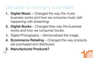 Disruption is moving to a constant 
1. 
Digital Music –Changed the way the music business works and how we consume music (still happening with streaming) 
2. 
Digital Books –Changed they way the business works and how we consumer books. 
3. 
Digital Photography –Democratisedthe image. 
4. 
Ecommerce Retailing –Changed the way products are purchased and distributed. 
5. 
Manufactured Products?  