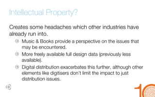 Intellectual Property? 
Creates some headaches which other industries have already run into. 
Music & Books provide a perspective on the issues that 
may be encountered. 
More freely available full design data (previously less 
available). 
Digital distribution exacerbates this further, although other 
elements like digitisersdon’t limit the impact to just distribution issues.  