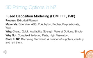 3D Printing Options in NZ 
Fused Deposition Modelling (FDM, FFF, PJP) 
Process: Extruded Filament 
Materials: Extensive.ABS, PLA, Nylon, Rubber, Polycarbonate, Wax… 
Why: Cheap, Quick, Availability, Strength Material Options, Simple 
Why Not: Complex/Interfacing Parts, High Resolution. 
State In NZ: Becoming Prominent, A number of suppliers, can buy and rent them.  