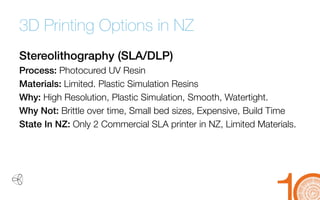 3D Printing Options in NZ 
Stereolithography(SLA/DLP) 
Process: PhotocuredUV Resin 
Materials: Limited. Plastic Simulation Resins 
Why: High Resolution, Plastic Simulation, Smooth, Watertight. 
Why Not: Brittle over time, Small bed sizes, Expensive, Build Time 
State In NZ: Only 2 Commercial SLA printer in NZ, Limited Materials.  