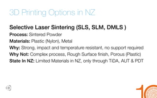 3D Printing Options in NZ 
Selective Laser Sintering (SLS, SLM, DMLS ) 
Process: Sintered Powder 
Materials: Plastic (Nylon), Metal 
Why: Strong, impact and temperature resistant, no support required 
Why Not: Complex process, Rough Surface finish, Porous (Plastic) 
State In NZ: Limited Materials in NZ, only through TiDA, AUT & PDT  