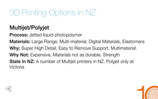 3D Printing Options in NZ 
Multijet/Polyjet 
Process: Jetted liquid photopolymer 
Materials: Large Range, Multi-material, Digital Materials, Elastomers 
Why: Super High Detail, Easy to Remove Support, Multimaterial. 
Why Not: Expensive, Materials not as durable, Strength 
State In NZ: A number of Multijetprinters in NZ. Polyjetonly at Victoria  