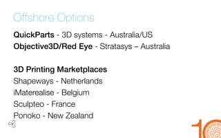 Offshore Options 
QuickParts-3D systems -Australia/US 
Objective3D/Red Eye -Stratasys–Australia 
3D Printing Marketplaces 
Shapeways-Netherlands 
iMaterealise-Belgium 
Sculpteo-France 
Ponoko-New Zealand  