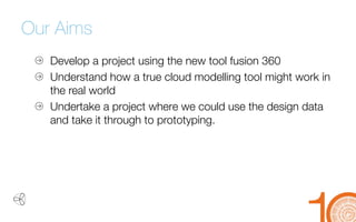 Our Aims 
Develop a project using the new tool fusion 360 
Understand how a true cloud modelling tool might work in 
the real world 
Undertake a project where we could use the design data 
and take it through to prototyping.  