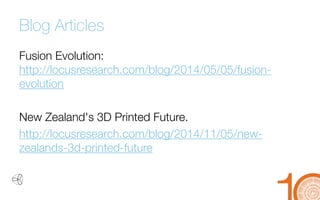 Blog Articles 
Fusion Evolution: http://locusresearch.com/blog/2014/05/05/fusion- evolution 
New Zealand's 3D Printed Future. 
http://locusresearch.com/blog/2014/11/05/new- zealands-3d-printed-future  