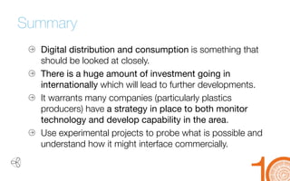 Summary 
Digital distribution and consumption 
is something that should be looked at closely. 
There is a huge amount of investment going in 
internationally which will lead to further developments. 
It warrants many companies (particularly plastics 
producers) have a strategy in place to both monitor technology and develop capability in the area. 
Use experimental projects to probe what is possible and 
understand how it might interface commercially.  