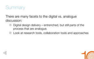 Summary 
There are many facets to the digital vs. analogue discussion: 
Digital design delivery 
–entrenched, but still parts of the process that are analogue. 
Look at research tools, collaboration tools and approaches 