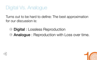 Digital Vs. Analogue 
Turns out to be hard to define: The best approximation for our discussion is: 
Digital 
: Lossless Reproduction 
Analogue 
: Reproduction with Loss over time.  
