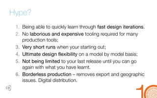 Hype? 
1. 
Being able to quickly learn through fast design iterations. 
2. 
No laborious and expensive tooling required for many production tools; 
3. 
Very short runs when your starting out; 
4. 
Ultimate design flexibility on a model by model basis; 
5. 
Not being limited to your last release until you can go again with what you have learnt. 
6. 
Borderless production –removes export and geographic issues. Digital distribution.  