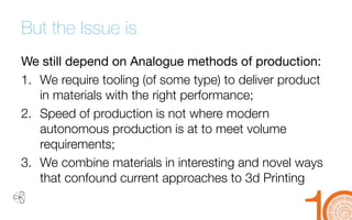 But the Issue is 
We still depend on Analogue methods of production: 
1. 
We require tooling (of some type) to deliver product in materials with the right performance; 
2. 
Speed of production is not where modern autonomous production is at to meet volume requirements; 
3. 
We combine materials in interesting and novel ways that confound current approaches to 3d Printing  