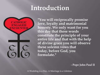 Introduction
          "You will reciprocally promise
          love, loyalty and matrimonial
          honesty. We only want for you
          this day that these words
          constitute the principle of your
          entire life and that with the help
          of divine grace you will observe
          these solemn vows that
          today, before God, you
          formulate."

                                          - Pope John Paul II

A Wedding is a Day, A Marriage is a Lifetime
 