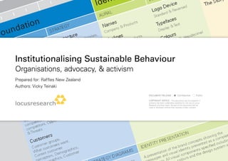 Institutionalising Sustainable Behaviour
organisations, advocacy, & activism
Prepared for: Raffles new Zealand
authors: Vicky teinaki
                                      Document Release :               confidential          Public

                                      coPYRIGHt notIce : this document and the research it
                                      contains has been undertaken explicitly for the use of locus
                                      Research and their client. no part of this document can be
                                      used or disclosed without their express written consent.
 