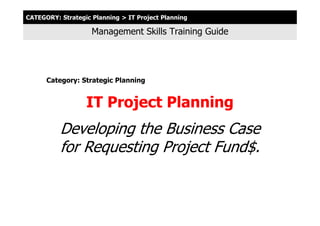 CATEGORY: Strategic Planning > IT Project Planning

                    Management Skills Training Guide




      Category: Strategic Planning


                  IT Project Planning
          Developing the Business Case
          for Requesting Project Fund$.
 