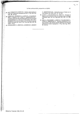 La lutte antivectorielle, perspectives et réalités 65
85- CORMACK C.P., SNOW R.W. - Gambian cultural preferences
in the use of insecticide-impregnated bed nets. J. Trop. Med. Hyg.
1986;89 :295-302.
g6 - AIKINS M L PICKERING H.,ALONSO P.L., D’ALLESSAN-
DRO U., LINDSAY S.W., TOOD J.T., GREENWOOD B.M. -
A malaria control Crial using insecticide-treated bed nets and targeted
chemoprophylaxis in a rural area of The Gambia, West Africa.
perceptions of the causes of malaria and of its treatment and pre-
vention in the study area. Trans.R. Soc. Trop. Med. Hyg. 1993;87,
87 - D’ALESSANDROu.,ANI”M.K., LANGEROCK P., BENNETT
suppl.2 :25-30.
S., GREENWOOD B.M. - Nationwide survey of bednet use in
rural Gambia. Bull. WHO 1994 ;72 :391-394.
88 - ZANDU A., MALENGREAU M., WERY M. - Pratiques et
dépenses pour la protection contre les moustiques dans les ménages
B Kinshasa, Zaïre. Ann. Soc. belge Méd. trop. 1991 ;71: 259-
266.
CHAM K., GREENWOOD B. - Financing mechanisms for vil-
Iage activities in The Gambia and their applications for financing
insecticide for bednet impregnation. J: Trop. Med. Hyg. 1994 ;
89 - MILLS A., FOX-RUSHBY J., AIKINSM., D’ALLESSANDRO u.,
97 325-332.
Medecine Tropicale 1995,55, 4s.
 