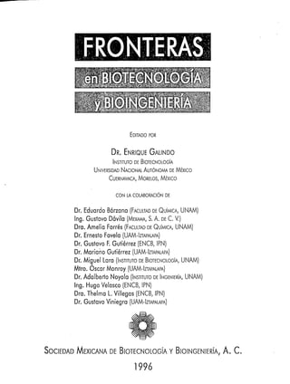 EDITADO
                                   POR


                      DR. ENRIQUE
                                GALINDO
                      INSTITUTO DE BlOTECNOLOGíA
                       NACIONAL
               UNIVERSIDAD   AUT~NOMA Mixico
                                     DE
                           MORELOS,
                   CUERNAVACA,    Mixico

                        CON LA COLABORACI~N
                                          DE


       Dr. Eduardo Bórzana (FACULTAD QUíMICA, UNAM)
                                       DE
       Ing. Gustavo Dóvila (MEW, S. A. DE C. V.)
       Dra. Amelia Farrés (FACULTAD QUíMICA, UNAM)
                                    DE
       Dr. Ernesto Favela (UAM-IZTAPALAPA)
       Dr. Gustavo F. Gutiérrez (ENCB, IPN)
       Dr, Mariano Gutiérrez (UAM-IZTAPALAPA)
       Dr. Miguel Lara (INSTITUTO BIOTECNOLOGíA, UNAM)
                                 DE
       Mtro. Óscar Monroy (UAM-IZTAPALAPA)
       Dr. Adalberto Noyola (INSTITUTO h " i E R í A , UNAM)
                                       DE
       Ing. Hugo Velasco (ENCB, IPN)
       Dra. Thelma L. Villegas (ENCB, IPN)
       Dr. Gustavo Viniegra (UAM-IZTAPALAPA)




SOCI   D   MEXICANA
                 DE BlOTECNOLOGiA BIOINGEI IERí,., A. c.

                               1996
 