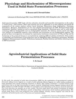 Physiology and Biochemistry of Microorganisms
        Üsed iG-SolidState Fermentation Processes
                                        S. Roussos and I. Perraud-Gaime

          Laboratorie de Biotechnologie PMC, Centre ORSTOM, BP 5045,34034 Montpellier cedex 1FRANCE
                                                                                             ,


Solid state fermentation (SSF) deals with the cultivation of aerobic and anaerobic microorganims o n the surface
or inside porous solid matrices. These solid matrices can act as substrates or as inert supports and absorb the
components of the culture m e d i u m without liquid draining. Filamentous fungi (Aspergillus, Claviceps,
Penicillium, Rhisopus, Trichoderma) are the most adapted microorganisms for S S F . Ectomycorrhizal fungi
(Lactarious, Pisolitus, Suillus) as well as saprophytic fungi (Lentinus, Pleurotus) grow well on solid media
containing different biodegradable and non biodegradable materials. For iizstance, manioc starch and sugar
cane cellulose are biodegrable supports, while amberlite and vermiculite are non biodegradable supports. The
growth of these microorganisms is evaluated by respirometry (continuous measurement of CO2 and 02) and the
biochemisty of the produced biomass is accomplished by analyzing different cellular constituents. Some studies
on physiology and biochemistry of microorganisms such as Aspergillus niger, Penicillium verrucosum, Rhizopus
oligosporus, Schwanniomyces castellii, Trichoderma harzianum, Pisolitus tintorius and Suillus colinitus growing
i n SSF are presented.




           Agroindustrial Applications of Solid State
                  Fermentation Processes
                                                    C. R. Soccol

 Laboratorio de Procesos Biotecnológicos, Departamento de Ingeniería Química, Universidad Federal de Paraná, 8 1531-970
                                                 Curitiba-Pr, BRAZIL




I n this work, the potential of solid state fermentation (SSF) for the exploitation of agroindustrial wastes is
discussed, taking manioc bagasse as a model of solid substrate. Manioc bagasse is a solid residue produced in
large quantities from starch producing industries i n Brazil. This residue constitutes a constant threat to the
environment due to its high concentration of organic material. Dehydrated manioc bagasse contains starch (40-
60%), proteins (1.5-2.0%) and fiber (20-30%); its composition varies depending o n the process of starch extraction.
This work describes the possible use o f this residue. The first study deals with protein enrichment of manioc
bagasse by fungi of the genus Rhizopus, capable of degrading crude manioc starch (without gelatinization). The
second study shows citric acid production from manioc. bagasse. Finally, manioc bagasse was used for the
production of basidiomycetes such as Pleurotus and Lentinula edodes.


458
 