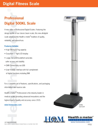 Digital Fitness Scale


Professional
Digital 500KL Scale
A new value in Professional Digital Scales. Featuring the

design proﬁle of our classic beam scale, this new all-digital
                                                                        ®
scale advances the Health o meter tradition of quality,

reliability, and ease-of-use.


Features include:

• H i gh 500 l b/227 kg capaci ty

• Easy-read 1" high LCD display

• L arge, l ow - prof i l e pl atf orm prov i des

  safer access and stability

• EMR Connectivity via USB

• U ser f ri endl y i nterf ace w i th f ul l compl ement

    of digital functions including BMI




For a complete set of features, speciﬁcations, and packaging

information see reverse side

                               ®
Health o mete r Professional is the industry leader in

medical scales providing advanced innovations and the

highest level of quality and accuracy since 1919.

www.homscales.com                                                                                       500KL
                                                                                                        Eye-Level




US Patent #D565446
Health o meter® is a registered trademark of Sunbeam Products, Inc., Boca Raton, Florida 33431.
                                                                                                  HOM               FIT02
 