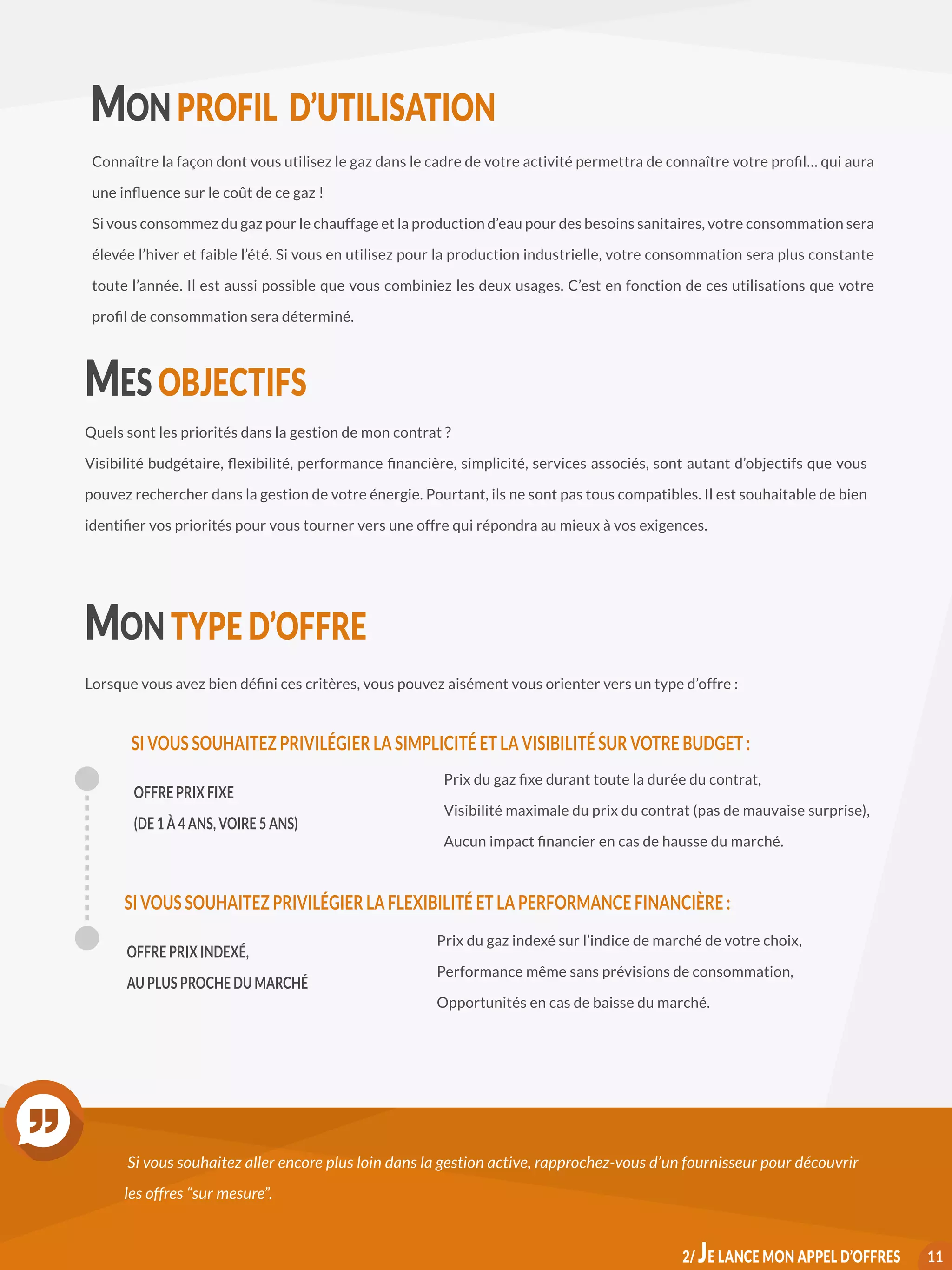 MON PROFIL D’UTILISATION
Connaître la façon dont vous utilisez le gaz dans le cadre de votre activité permettra de connaître votre profil… qui aura
une influence sur le coût de ce gaz !
Si vous consommez du gaz pour le chauffage et la production d’eau pour des besoins sanitaires, votre consommation sera
élevée l’hiver et faible l’été. Si vous en utilisez pour la production industrielle, votre consommation sera plus constante
toute l’année. Il est aussi possible que vous combiniez les deux usages. C’est en fonction de ces utilisations que votre
profil de consommation sera déterminé.
MES OBJECTIFS
Quels sont les priorités dans la gestion de mon contrat ?
Visibilité budgétaire, flexibilité, performance financière, simplicité, services associés, sont autant d’objectifs que vous
pouvez rechercher dans la gestion de votre énergie. Pourtant, ils ne sont pas tous compatibles. Il est souhaitable de bien
identifier vos priorités pour vous tourner vers une offre qui répondra au mieux à vos exigences.
MON TYPE D’OFFRE
Lorsque vous avez bien défini ces critères, vous pouvez aisément vous orienter vers un type d’offre :
OFFRE PRIX FIXE
(DE 1 À 4 ANS, VOIRE 5 ANS)
Prix du gaz fixe durant toute la durée du contrat,
Visibilité maximale du prix du contrat (pas de mauvaise surprise),
Aucun impact financier en cas de hausse du marché.
SI VOUS SOUHAITEZ PRIVILÉGIER LA SIMPLICITÉ ET LA VISIBILITÉ SUR VOTRE BUDGET :
OFFRE PRIX INDEXÉ,
AU PLUS PROCHE DU MARCHÉ
Prix du gaz indexé sur l’indice de marché de votre choix,
Performance même sans prévisions de consommation,
Opportunités en cas de baisse du marché.
SI VOUS SOUHAITEZ PRIVILÉGIER LA FLEXIBILITÉ ET LA PERFORMANCE FINANCIÈRE :
Si vous souhaitez aller encore plus loin dans la gestion active, rapprochez-vous d’un fournisseur pour découvrir
les offres “sur mesure”.
112/ JE LANCE MON APPEL D’OFFRES
 