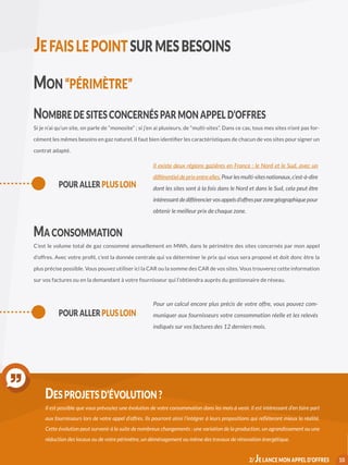 MON “PÉRIMÈTRE”
NOMBRE DE SITES CONCERNÉS PAR MON APPEL D’OFFRES
Si je n’ai qu’un site, on parle de “monosite” ; si j’en ai plusieurs, de “multi-sites”. Dans ce cas, tous mes sites n’ont pas for-
cément les mêmes besoins en gaz naturel. Il faut bien identifier les caractéristiques de chacun de vos sites pour signer un
contrat adapté.
MA CONSOMMATION
C’est le volume total de gaz consommé annuellement en MWh, dans le périmètre des sites concernés par mon appel
d’offres. Avec votre profil, c’est la donnée centrale qui va déterminer le prix qui vous sera proposé et doit donc être la
plus précise possible. Vous pouvez utiliser ici la CAR ou la somme des CAR de vos sites. Vous trouverez cette information
sur vos factures ou en la demandant à votre fournisseur qui l’obtiendra auprès du gestionnaire de réseau.
POUR ALLER PLUS LOIN
Pour un calcul encore plus précis de votre offre, vous pouvez com-
muniquer aux fournisseurs votre consommation réelle et les relevés
indiqués sur vos factures des 12 derniers mois.
POUR ALLER PLUS LOIN
Il existe deux régions gazières en France : le Nord et le Sud, avec un
différentieldeprixentreelles.Pourlesmulti-sitesnationaux,c’est-à-dire
dont les sites sont à la fois dans le Nord et dans le Sud, cela peut être
intéressantdedifférenciervosappelsd’offresparzonegéographique pour
obtenir le meilleur prix de chaque zone.
10
DES PROJETS D’ÉVOLUTION ?
Il est possible que vous prévoyiez une évolution de votre consommation dans les mois à venir. Il est intéressant d’en faire part
aux fournisseurs lors de votre appel d’offres. Ils pourront ainsi l’intégrer à leurs propositions qui refléteront mieux la réalité.
Cette évolution peut survenir à la suite de nombreux changements : une variation de la production, un agrandissement ou une
réduction des locaux ou de votre périmètre, un déménagement ou même des travaux de rénovation énergétique.
JEFAISLEPOINTSURMESBESOINS
2/ JE LANCE MON APPEL D’OFFRES
 