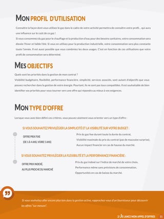 MON PROFIL D’UTILISATION
Connaître la façon dont vous utilisez le gaz dans le cadre de votre activité permettra de connaître votre profil… qui aura
une influence sur le coût de ce gaz !
Si vous consommez du gaz pour le chauffage et la production d’eau pour des besoins sanitaires, votre consommation sera
élevée l’hiver et faible l’été. Si vous en utilisez pour la production industrielle, votre consommation sera plus constante
toute l’année. Il est aussi possible que vous combiniez les deux usages. C’est en fonction de ces utilisations que votre
profil de consommation sera déterminé.
MES OBJECTIFS
Quels sont les priorités dans la gestion de mon contrat ?
Visibilité budgétaire, flexibilité, performance financière, simplicité, services associés, sont autant d’objectifs que vous
pouvez rechercher dans la gestion de votre énergie. Pourtant, ils ne sont pas tous compatibles. Il est souhaitable de bien
identifier vos priorités pour vous tourner vers une offre qui répondra au mieux à vos exigences.
MON TYPE D’OFFRE
Lorsque vous avez bien défini ces critères, vous pouvez aisément vous orienter vers un type d’offre :
OFFRE PRIX FIXE
(DE 1 À 4 ANS, VOIRE 5 ANS)
Prix du gaz fixe durant toute la durée du contrat,
Visibilité maximale du prix du contrat (pas de mauvaise surprise),
Aucun impact financier en cas de hausse du marché.
SI VOUS SOUHAITEZ PRIVILÉGIER LA SIMPLICITÉ ET LA VISIBILITÉ SUR VOTRE BUDGET :
OFFRE PRIX INDEXÉ,
AU PLUS PROCHE DU MARCHÉ
Prix du gaz indexé sur l’indice de marché de votre choix,
Performance même sans prévisions de consommation,
Opportunités en cas de baisse du marché.
SI VOUS SOUHAITEZ PRIVILÉGIER LA FLEXIBILITÉ ET LA PERFORMANCE FINANCIÈRE :
Si vous souhaitez aller encore plus loin dans la gestion active, rapprochez-vous d’un fournisseur pour découvrir
les offres “sur mesure”.
112/ JE LANCE MON APPEL D’OFFRES
 