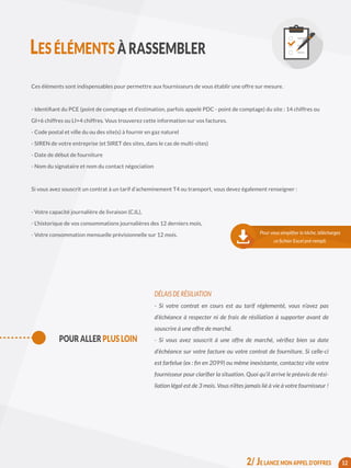 Ces éléments sont indispensables pour permettre aux fournisseurs de vous établir une offre sur mesure.
- Identifiant du PCE (point de comptage et d’estimation, parfois appelé PDC - point de comptage) du site : 14 chiffres ou
GI+6 chiffres ou LI+4 chiffres. Vous trouverez cette information sur vos factures.
- Code postal et ville du ou des site(s) à fournir en gaz naturel
- SIREN de votre entreprise (et SIRET des sites, dans le cas de multi-sites)
- Date de début de fourniture
- Nom du signataire et nom du contact négociation
Si vous avez souscrit un contrat à un tarif d’acheminement T4 ou transport, vous devez également renseigner :
- Votre capacité journalière de livraison (CJL),
- L’historique de vos consommations journalières des 12 derniers mois,
- Votre consommation mensuelle prévisionnelle sur 12 mois.
DÉLAIS DE RÉSILIATION
- Si votre contrat en cours est au tarif réglementé, vous n’avez pas
d’échéance à respecter ni de frais de résiliation à supporter avant de
souscrire à une offre de marché.
- Si vous avez souscrit à une offre de marché, vérifiez bien sa date
d’échéance sur votre facture ou votre contrat de fourniture. Si celle-ci
est farfelue (ex : fin en 2099) ou même inexistante, contactez vite votre
fournisseur pour clarifier la situation. Quoi qu’il arrive le préavis de rési-
liation légal est de 3 mois. Vous n’êtes jamais lié à vie à votre fournisseur !
12
Pour vous simplifier la tâche, téléchargez
ce fichier Excel pré-rempli.
POUR ALLER PLUS LOIN
LES ÉLÉMENTS À RASSEMBLER
2/ JE LANCE MON APPEL D’OFFRES
 