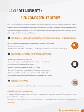 Vous avez reçu les réponses à votre appel d’offres ; l’heure est maintenant venue de les comparer. Pour trouver l’offre la
plus avantageuse et qui correspond le mieux à votre consommation, vous devez absolument comparer ce qui est compa-
rable. Comprenez par là que vous devez mettre en regard des éléments relatifs à la même année, la même date, la même
période… pour établir une analyse significative.
	 LESÉLÉMENTSDERÉFÉRENCE(VEILLEZÀCEQU’ILSSOIENTIDENTIQUESENTRE2OFFRESÀCOMPARER):
- La CAR (consommation annuelle de référence) en kWh pour une année donnée
- Le profil de consommateur
- La date d’émission de l’offre (car n’oubliez pas que les prix varient tous les jours sur le marché du gaz !)
	 LES TERMES DU CONTRAT QUI PEUVENT FAIRE LA DIFFÉRENCE :
- L’engagement de consommation éventuel
- Les conditions, le préavis et les pénalités éventuelles en cas de résiliation
- Les conditions de paiement (délais et mode)
- La durée d’engagement prévue au contrat (de 1 à 5 ans)
- Les modes d’évolution des prix du gaz (fixes ou indexés) et leur fréquence
- Les services inclus ou payants (ou ceux qui sont amenés à le devenir)
- Les modalités de variations de périmètre (entrée ou sortie de sites à fournir)
	 LE BUDGET GAZ NATUREL :
Assurez-vous que les coûts soient bien dissociés pour pouvoir comparer des éléments similaires.
LE PRIX DE LA MOLÉCULE DE GAZ NATUREL
Il s’agit du coût d’achat du gaz naturel, qui peut être fixe ou indexé. Il couvre la production et l’acheminement du gaz
jusqu’à la frontière française.
Cette partie est la plus significative d’une facture de gaz naturel. C’est le véritable objet de concurrence entre les différents
fournisseurs.
13
1
2
3
LA CLÉ DE LA RÉUSSITE :
BIEN COMPARER LES OFFRES
2/ JE LANCE MON APPEL D’OFFRES
 