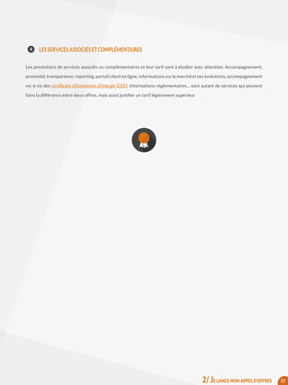 LES SERVICES ASSOCIÉS ET COMPLÉMENTAIRES
Les prestations de services associés ou complémentaires et leur tarif sont à étudier avec attention. Accompagnement,
proximité, transparence, reporting, portail client en ligne, informations sur le marché et ses évolutions, accompagnement
vis-à-vis des certificats d’économies d’énergie (CEE), informations réglementaires… sont autant de services qui peuvent
faire la différence entre deux offres, mais aussi justifier un tarif légèrement supérieur.
15
4
2/ JE LANCE MON APPEL D’OFFRES
 
