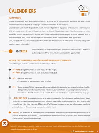 RÉTROPLANNING
Chaque consommateur a des nécessités différentes et a besoin de plus ou moins de temps pour mener son appel d’offres,
notamment en fonction du poids du budget gaz dans le fonctionnement de son entreprise.
Gardez à l’esprit que le marché du gaz étant fluctuant, même s’il est possible de dégager des tendances, nous ne sommes jamais
à l’abri d’un retournement de marché. Alors un mot d’ordre : anticipation ! Cela vous permettra d’avoir le choix d’acheter très en
amont ou d’attendre une période plus favorable. Ayez aussi en tête qu’il est possible de signer un contrat 6 à 9 mois avant sa
date de démarrage. Alors, si vous avez du temps libre maintenant n’hésitez pas à déjà lancer votre appel d’offre.
Enfin, si malgré tout, vous lancez votre appel d’offres proche de la date d’échéance de votre contrat ne vous inquiétez pas, les
variations restent raisonnables.
ANTICIPER, C’EST S’INTÉRESSER AU MARCHÉ POUR APPRÉCIER SES HAUSSES ET SES BAISSES
Voici le timing que nous vous recommandons pour lancer vos actions :
M-8 À M-6 : Si le gaz naturel est un poste majeur de votre budget.
M-6 À M-4 : Si le gaz naturel est un poste résiduel de votre budget.
M-4 : 	 - Identifier ses besoins.
	 - Se renseigner sur les fournisseurs et sur les offres.
M-3 :	 -Lancersonappeld’offresetimposerunedatecommuneàtouteslesréponsespourunecomparaisonpréciseetréaliste.
	 - Comparer les propositions commerciales indicatives pour identifier les niveaux de prix des fournisseurs ; 	
	 demander une offre actualisée si besoin, avant de demander une offre ferme (ou contrat) pour vous engager.
J-10 AU PLUS TARD : Demander un contrat ferme. Attention, sa validité n’est effective que quelques heures ! Il vous
faudra donc donner réponse au fournisseur dans la journée pour valider votre nouveau contrat. Vous devez absolu-
ment effectuer cette étape maximum 10 jours avant l’échéance de votre contrat, afin que votre nouveau fournisseur
puisse effectuer les démarches auprès du gestionnaire de réseau.
JOUR J : Date d’échéance du contrat en cours et rattachement au périmètre de votre nouveau fournisseur dans le
cas d’un changement de fournisseur. Le rattachement est géré par le nouveau fournisseur et ne peut pas entraîner
d’interruption d’approvisionnement de gaz.
Attention, le contrat ferme peut faire apparaître des écarts par rapport à la proposition commerciale indicative, du fait
des variations de prix du marché du gaz.
162/ JE LANCE MON APPEL D’OFFRES
IDÉE REÇUE
La période d’été n’est pas forcement la plus propice pour acheter son gaz. On observe
qu’historiquement l’hiver peut présenter aussi de belles opportunités !
 