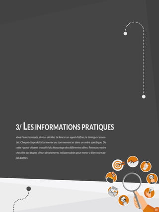 3/ LES INFORMATIONS PRATIQUES
Vous l’aurez compris, si vous décidez de lancer un appel d’offres, le timing est essen-
tiel. Chaque étape doit être menée au bon moment et dans un ordre spécifique. De
cette rigueur dépend la qualité du décryptage des différentes offres. Retrouvez notre
checklist des étapes clés et des éléments indispensables pour mener à bien votre ap-
pel d’offres.
18
 