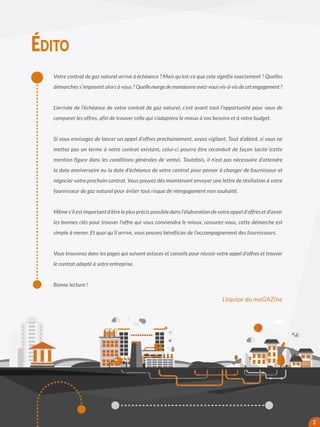 Votre contrat de gaz naturel arrive à échéance ? Mais qu’est-ce que cela signifie exactement ? Quelles
démarches s’imposent alors à vous ? Quelle marge de manœuvre avez-vous vis-à-vis de cet engagement ?
L’arrivée de l’échéance de votre contrat de gaz naturel, c’est avant tout l’opportunité pour vous de
comparer les offres, afin de trouver celle qui s’adaptera le mieux à vos besoins et à votre budget.
Si vous envisagez de lancer un appel d’offres prochainement, soyez vigilant. Tout d’abord, si vous ne
mettez pas un terme à votre contrat existant, celui-ci pourra être reconduit de façon tacite (cette
mention figure dans les conditions générales de vente). Toutefois, il n’est pas nécessaire d’attendre
la date anniversaire ou la date d’échéance de votre contrat pour penser à changer de fournisseur et
négocier votre prochain contrat. Vous pouvez dès maintenant envoyer une lettre de résiliation à votre
fournisseur de gaz naturel pour éviter tout risque de réengagement non souhaité.
Même s’il est important d’être le plus précis possible dans l’élaboration de votre appel d’offres et d’avoir
les bonnes clés pour trouver l’offre qui vous conviendra le mieux, rassurez-vous, cette démarche est
simple à mener. Et quoi qu’il arrive, vous pouvez bénéficier de l’accompagnement des fournisseurs.
Vous trouverez dans les pages qui suivent astuces et conseils pour réussir votre appel d’offres et trouver
le contrat adapté à votre entreprise.
Bonne lecture !
ÉDITO
L’équipe du maGAZine
2
 