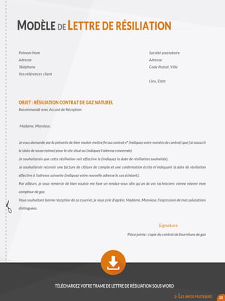 MODÈLE DE LETTRE DE RÉSILIATION
OBJET : RÉSILIATION CONTRAT DE GAZ NATUREL
Recommandé avec Accusé de Réception
 Madame, Monsieur,
Je vous demande par la présente de bien vouloir mettre ﬁn au contrat n° (indiquez votre numéro de contrat) que j'ai souscrit
le (date de souscription) pour le site situé au (indiquez l'adresse concernée).
Je souhaiterais que cette résiliation soit effective le (indiquez la date de résiliation souhaitée).
Je souhaiterais recevoir une facture de clôture de compte et une conﬁrmation écrite m'indiquant la date de résiliation
effective à l'adresse suivante (indiquez votre nouvelle adresse le cas échéant).
Par ailleurs, je vous remercie de bien vouloir me ﬁxer un rendez-vous aﬁn qu'un de vos techniciens vienne relever mon
compteur de gaz.
Vous souhaitant bonne réception de ce courrier, je vous prie d'agréer, Madame, Monsieur, l'expression de mes salutations
distinguées.
Signature
Pièce jointe : copie du contrat de fourniture de gaz
Prénom Nom
Adresse
Téléphone
Vos références client
Société prestataire
Adresse
Code Postal, Ville
Lieu, Date
TÉLÉCHARGEZ VOTRE TRAME DE LETTRE DE RÉSILIATION SOUS WORD
203/ LES INFOS PRATIQUES
 
